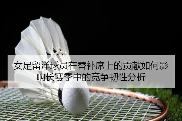 女足留洋球员在替补席上的贡献如何影响长赛季中的竞争韧性分析